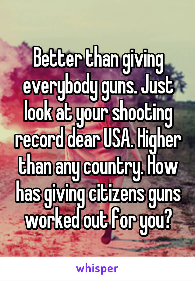 Better than giving everybody guns. Just look at your shooting record dear USA. Higher than any country. How has giving citizens guns worked out for you?