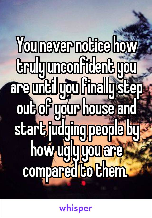 You never notice how truly unconfident you are until you finally step out of your house and start judging people by how ugly you are compared to them. 