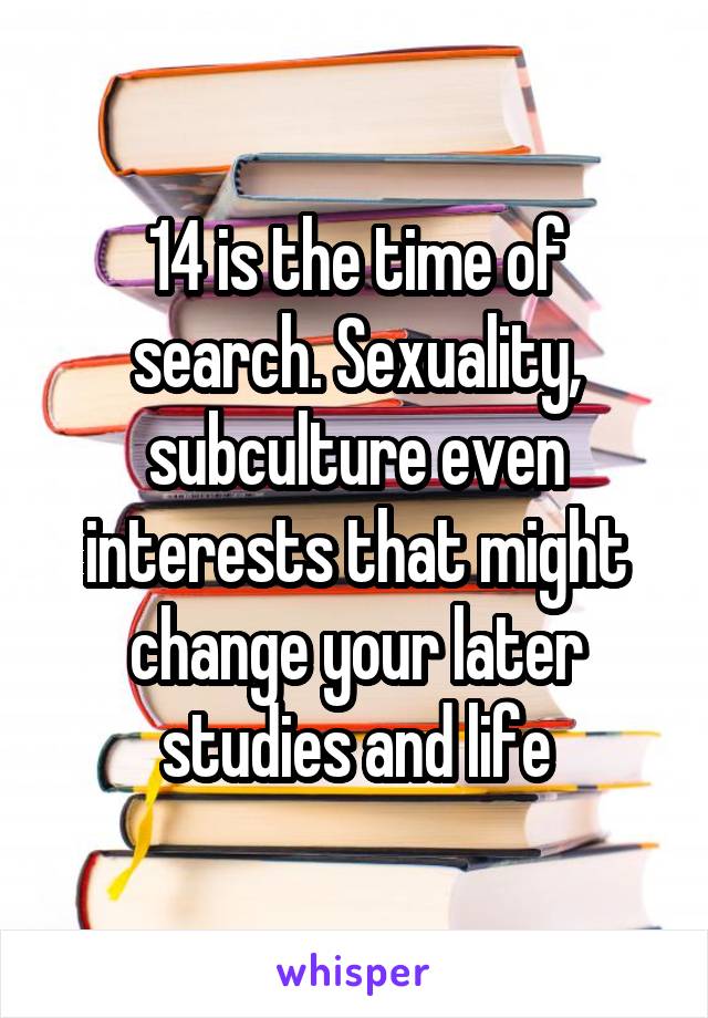 14 is the time of search. Sexuality, subculture even interests that might change your later studies and life