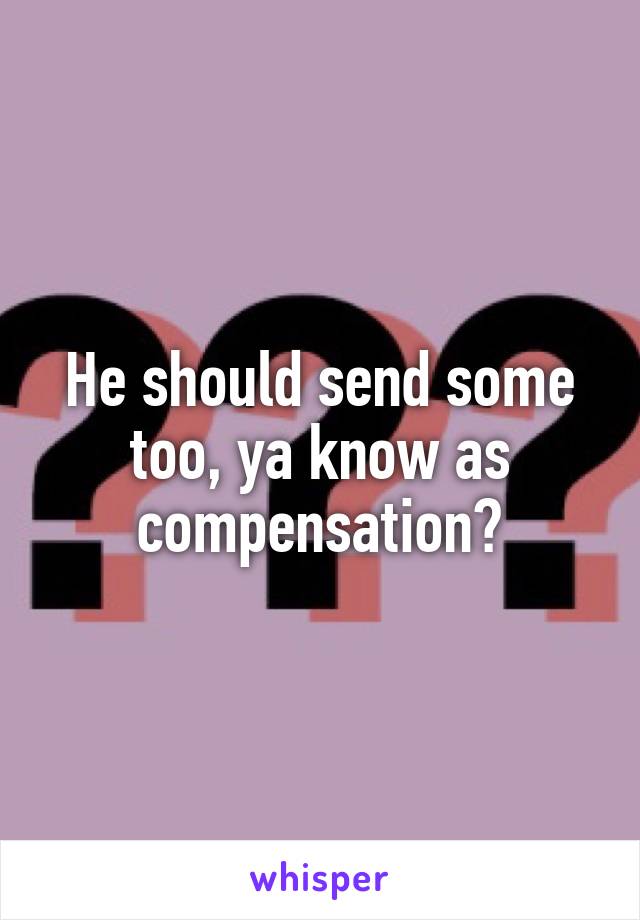 He should send some too, ya know as compensation?