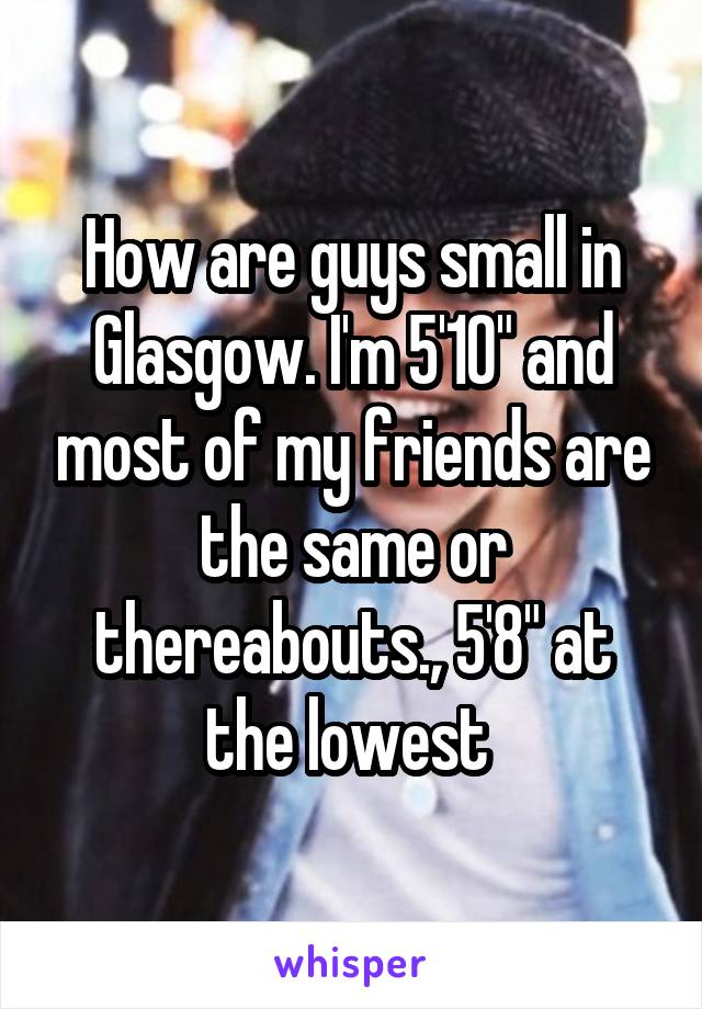 How are guys small in Glasgow. I'm 5'10" and most of my friends are the same or thereabouts., 5'8" at the lowest 