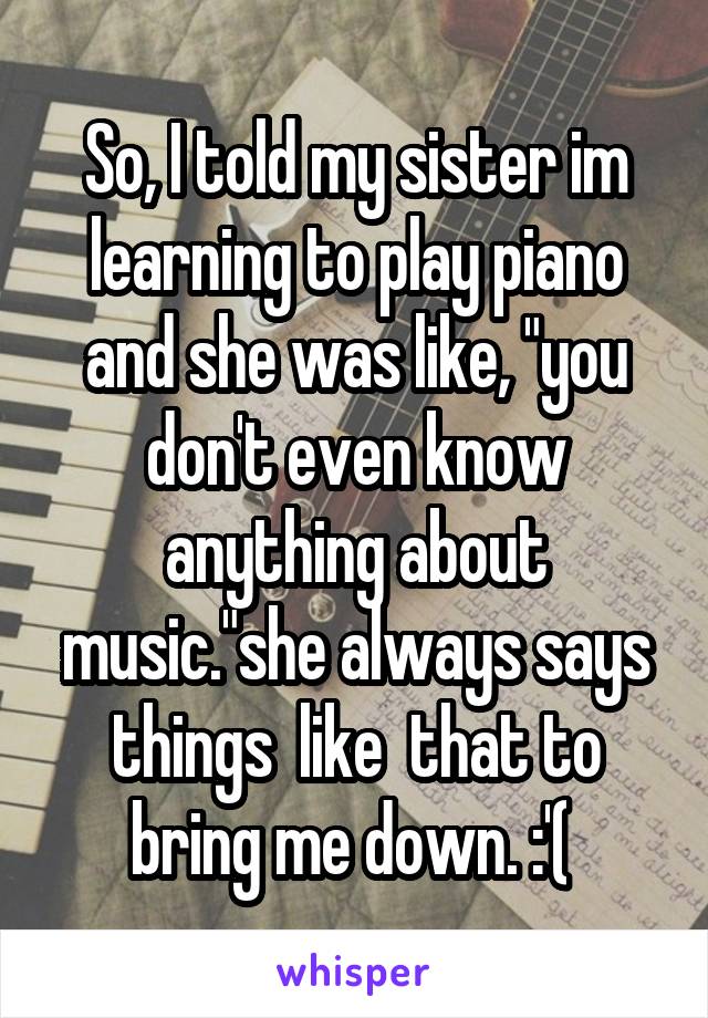 So, I told my sister im learning to play piano and she was like, "you don't even know anything about music."she always says things  like  that to bring me down. :'( 