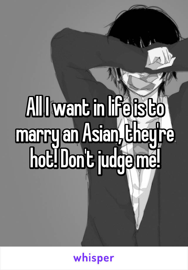 All I want in life is to marry an Asian, they're hot! Don't judge me!