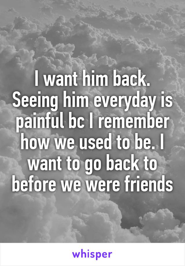 I want him back. Seeing him everyday is painful bc I remember how we used to be. I want to go back to before we were friends