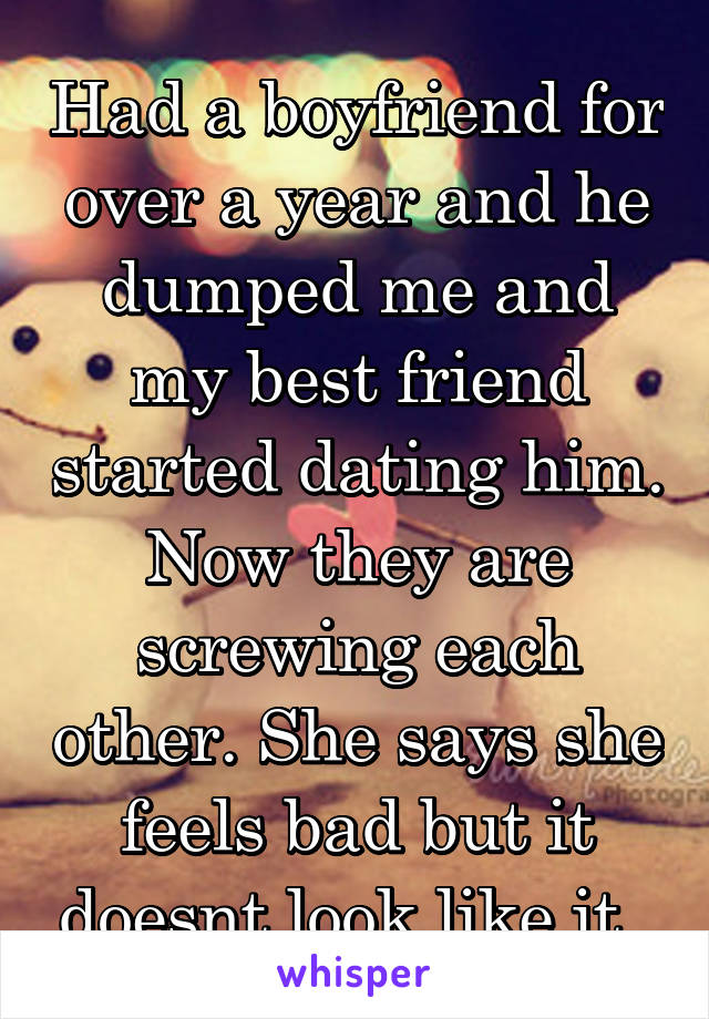 Had a boyfriend for over a year and he dumped me and my best friend started dating him. Now they are screwing each other. She says she feels bad but it doesnt look like it. 