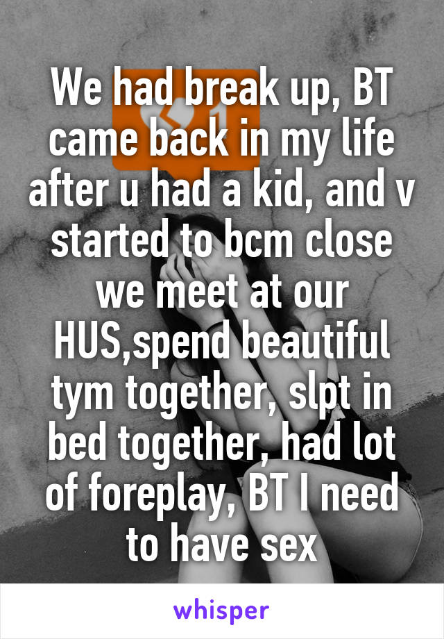 We had break up, BT came back in my life after u had a kid, and v started to bcm close we meet at our HUS,spend beautiful tym together, slpt in bed together, had lot of foreplay, BT I need to have sex