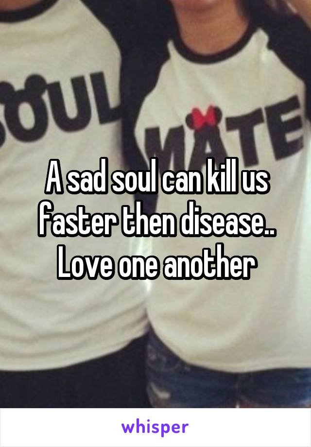 A sad soul can kill us faster then disease.. Love one another