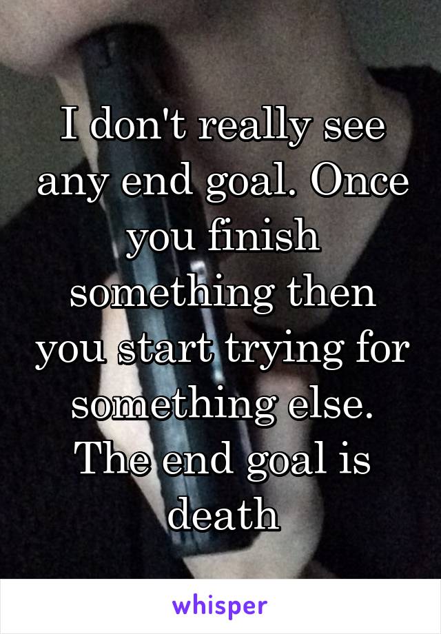 I don't really see any end goal. Once you finish something then you start trying for something else.
The end goal is death