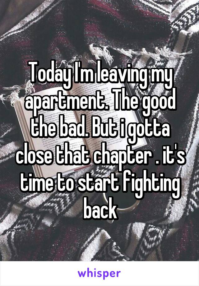 Today I'm leaving my apartment. The good the bad. But i gotta close that chapter . it's time to start fighting back