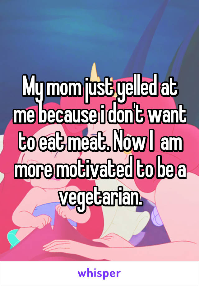 My mom just yelled at me because i don't want to eat meat. Now I  am more motivated to be a vegetarian.