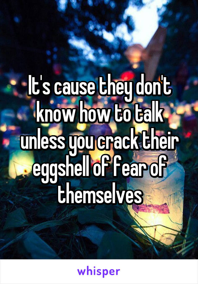 It's cause they don't know how to talk unless you crack their eggshell of fear of themselves