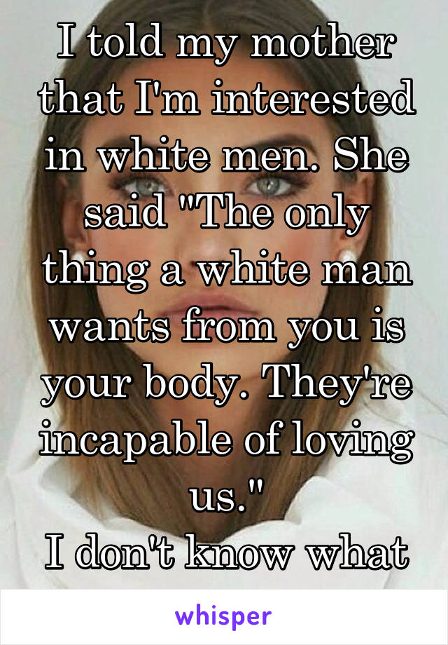 I told my mother that I'm interested in white men. She said "The only thing a white man wants from you is your body. They're incapable of loving us."
I don't know what to believe..