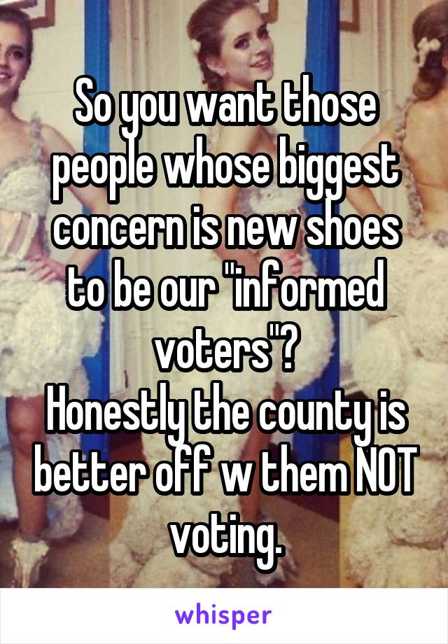 So you want those people whose biggest concern is new shoes to be our "informed voters"?
Honestly the county is better off w them NOT voting.