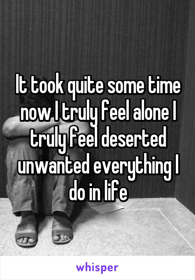 It took quite some time now I truly feel alone I truly feel deserted unwanted everything I do in life