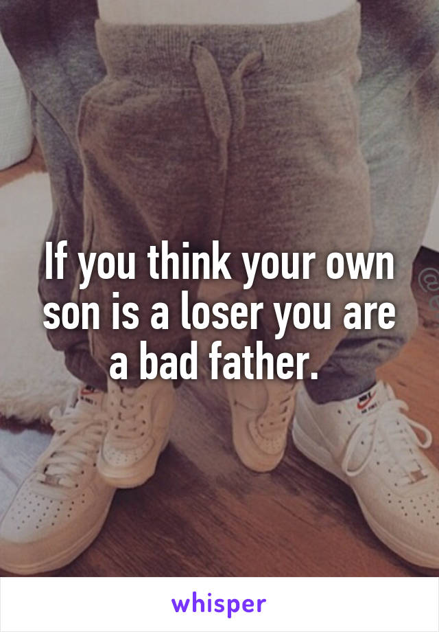 If you think your own son is a loser you are a bad father. 