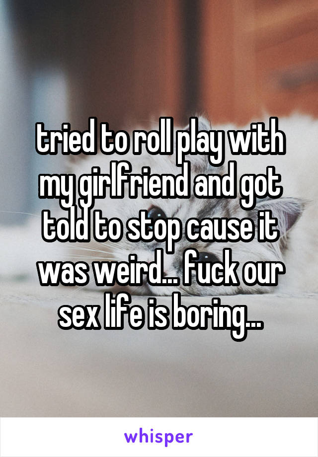 tried to roll play with my girlfriend and got told to stop cause it was weird... fuck our sex life is boring...