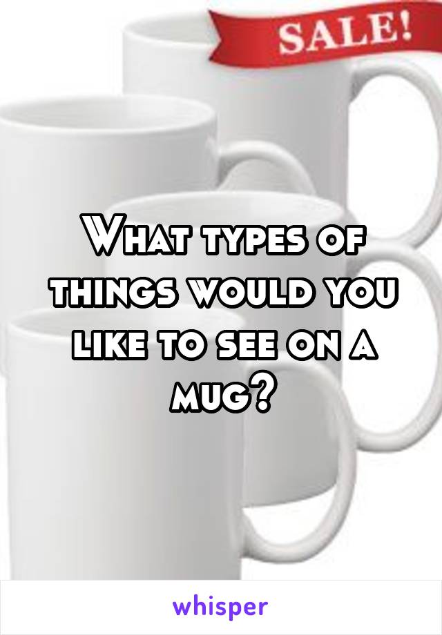 What types of things would you like to see on a mug?