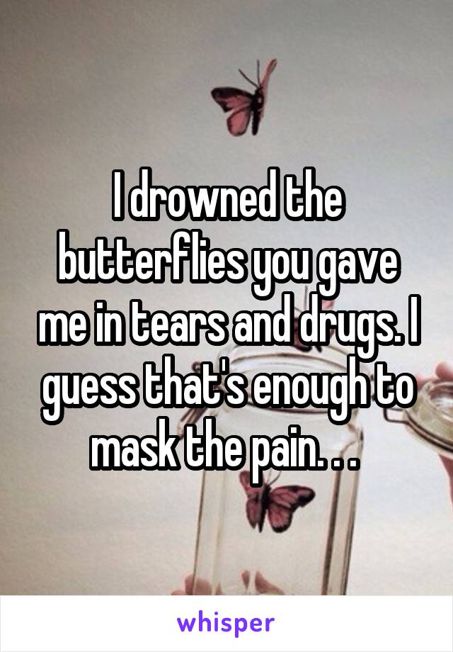 I drowned the butterflies you gave me in tears and drugs. I guess that's enough to mask the pain. . . 