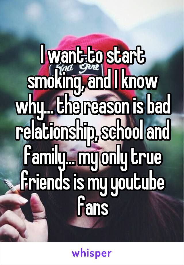 I want to start smoking, and I know why... the reason is bad relationship, school and family... my only true friends is my youtube fans