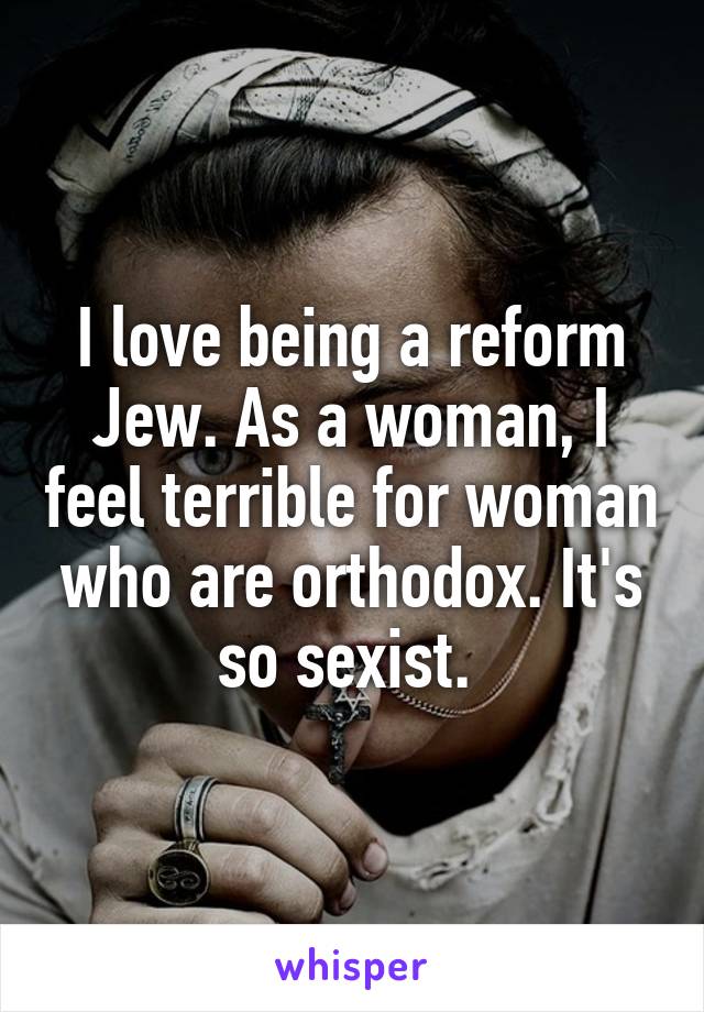 I love being a reform Jew. As a woman, I feel terrible for woman who are orthodox. It's so sexist. 