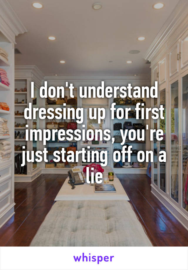 I don't understand dressing up for first impressions, you're just starting off on a lie