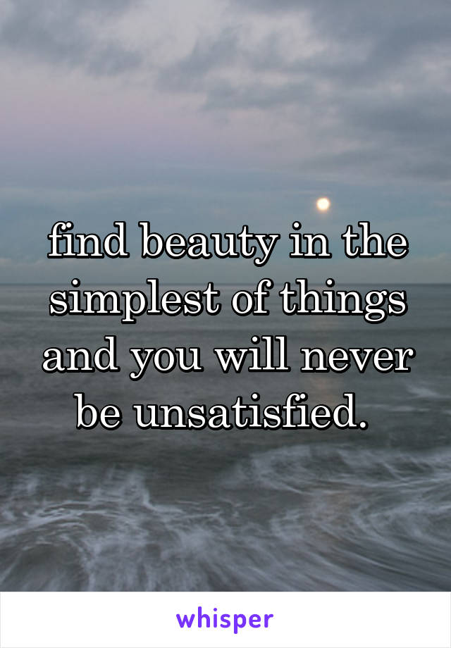 find beauty in the simplest of things and you will never be unsatisfied. 