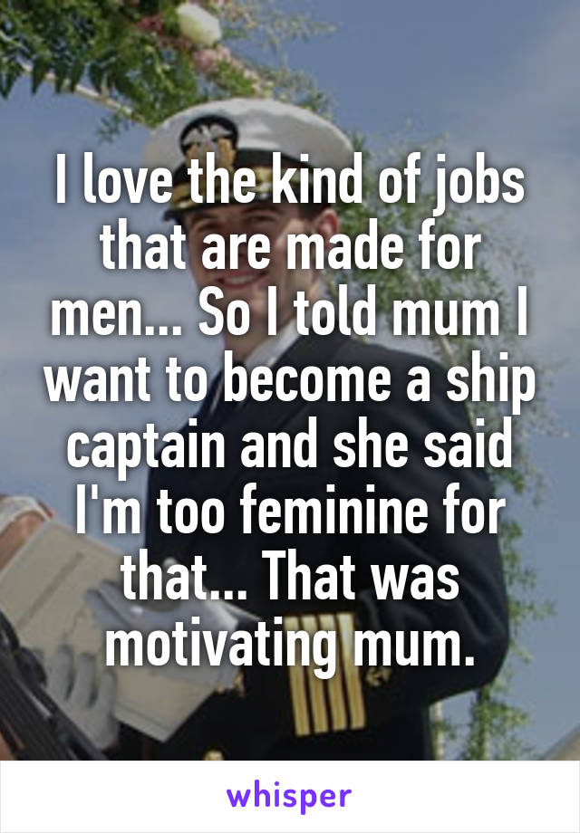 I love the kind of jobs that are made for men... So I told mum I want to become a ship captain and she said I'm too feminine for that... That was motivating mum.