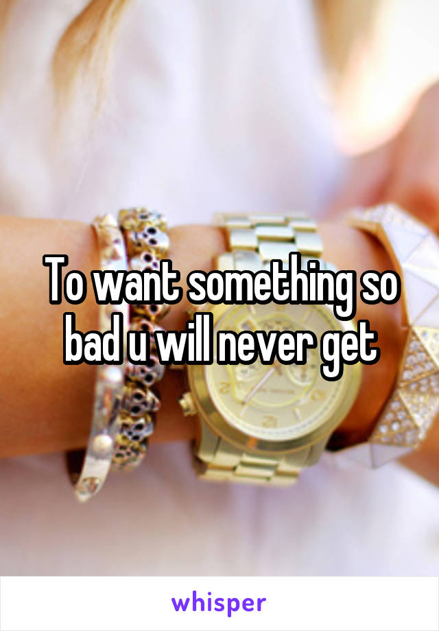 To want something so bad u will never get