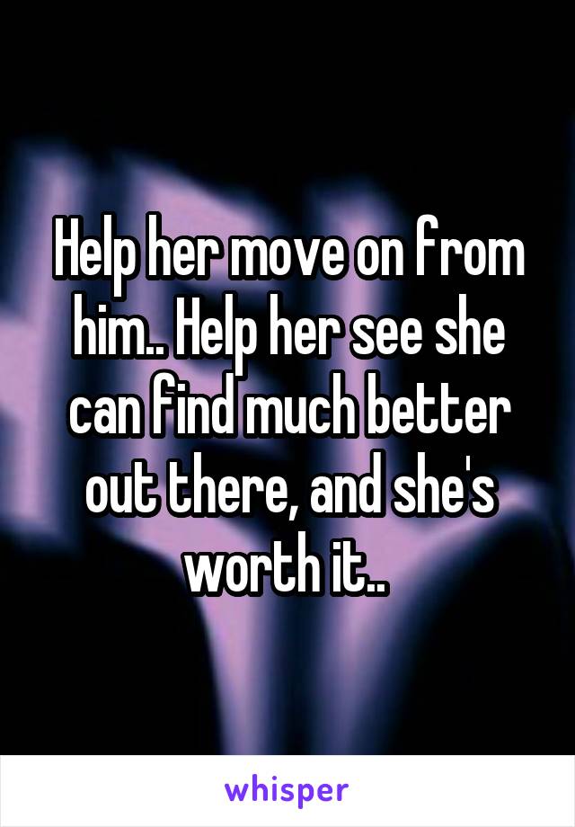 Help her move on from him.. Help her see she can find much better out there, and she's worth it.. 