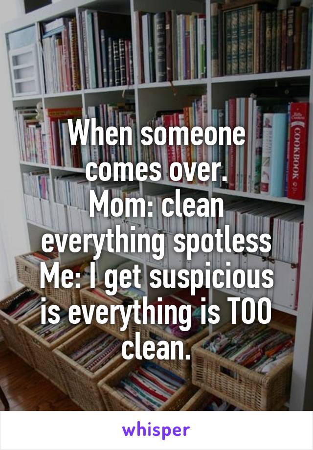 
When someone comes over.
Mom: clean everything spotless
Me: I get suspicious is everything is TOO clean.