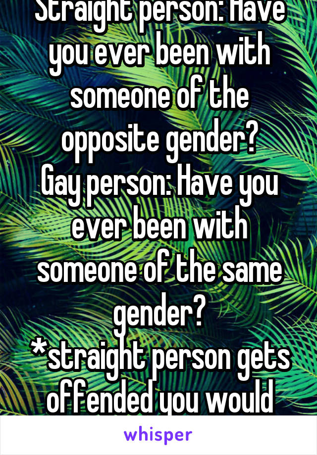 Straight person: Have you ever been with someone of the opposite gender?
Gay person: Have you ever been with someone of the same gender?
*straight person gets offended you would ever ask*