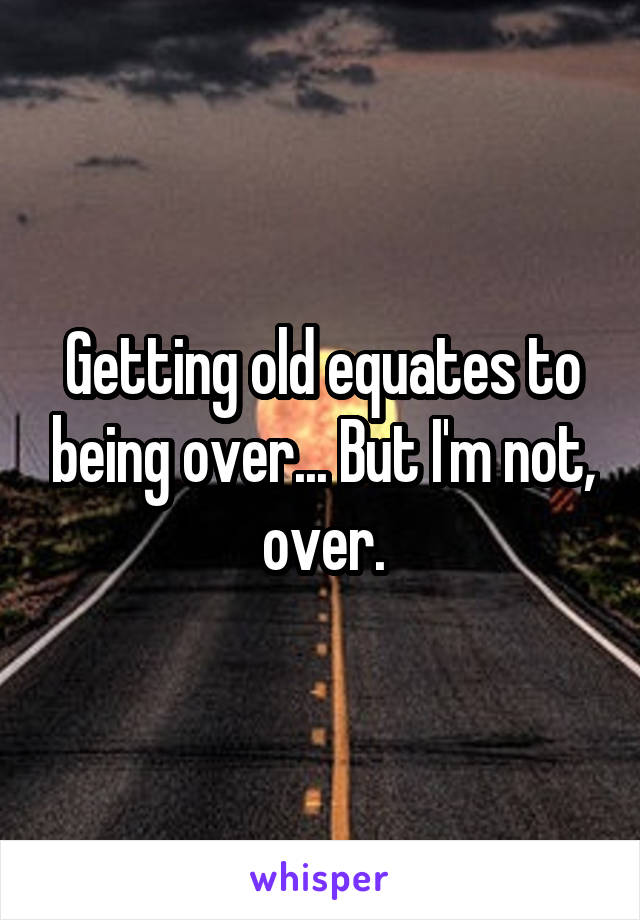 Getting old equates to being over... But I'm not, over.