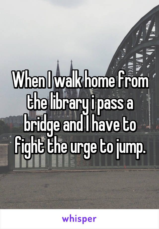 When I walk home from the library i pass a bridge and I have to fight the urge to jump.