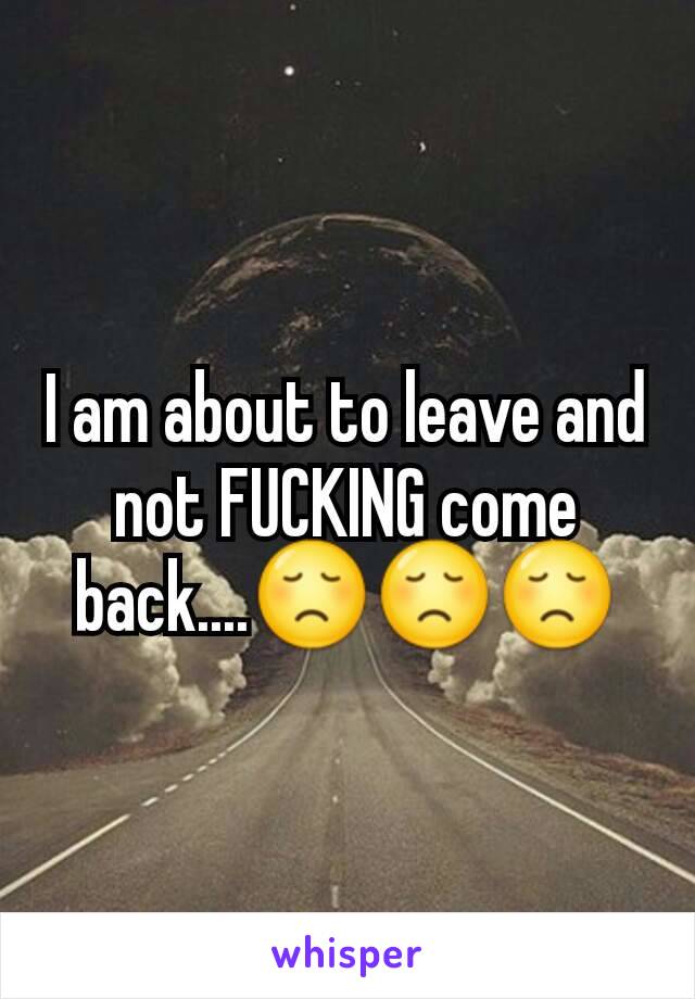 I am about to leave and not FUCKING come back....😞😞😞