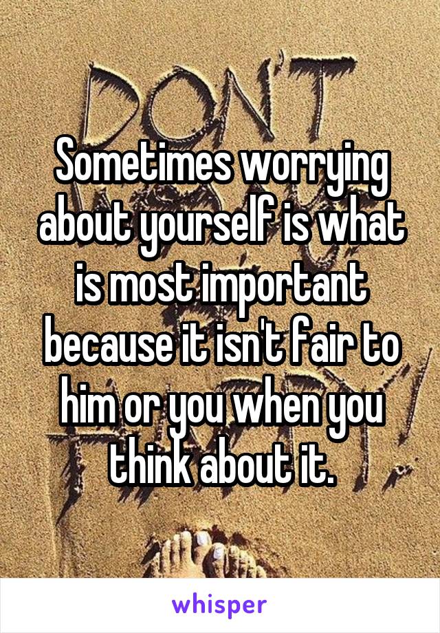 Sometimes worrying about yourself is what is most important because it isn't fair to him or you when you think about it.