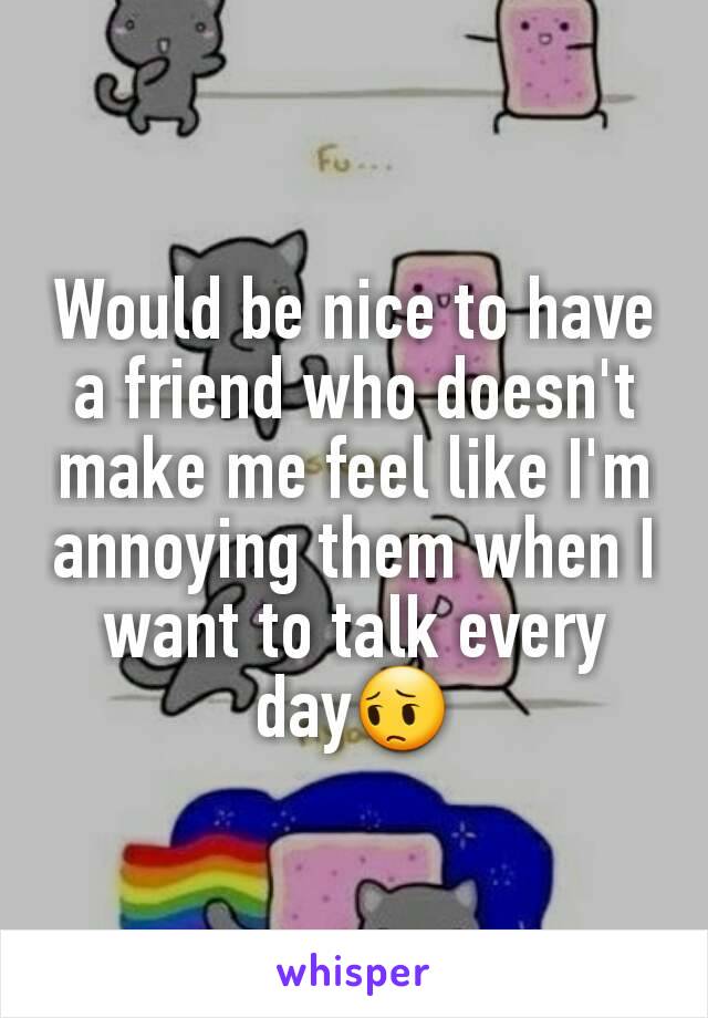 Would be nice to have a friend who doesn't make me feel like I'm annoying them when I want to talk every day😔