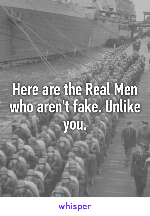 Here are the Real Men who aren't fake. Unlike you.