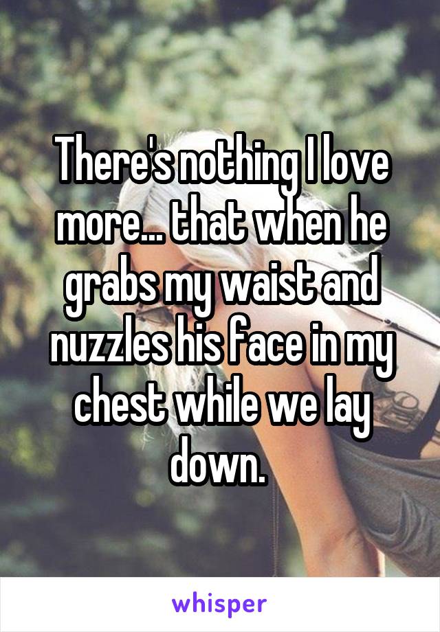 There's nothing I love more... that when he grabs my waist and nuzzles his face in my chest while we lay down. 