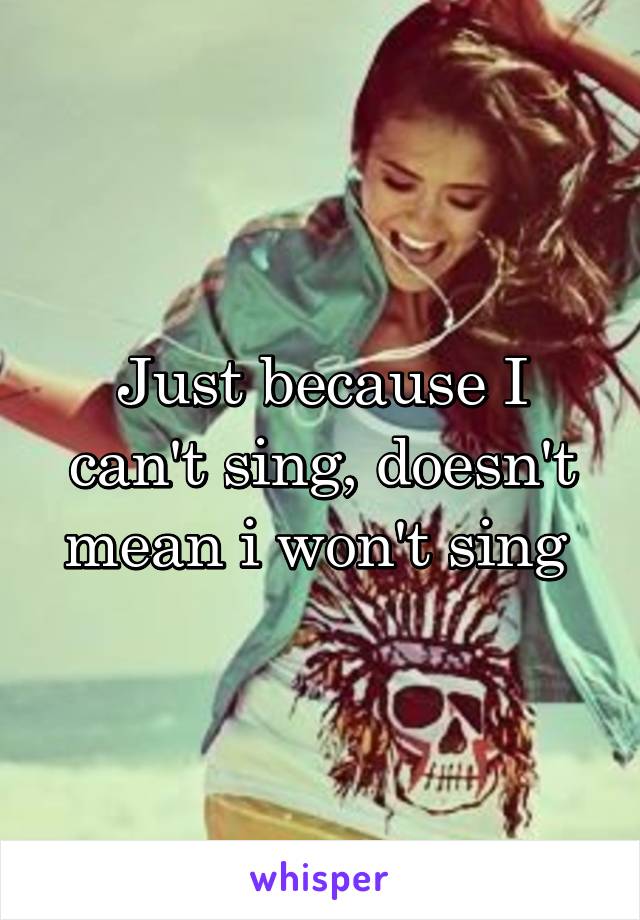 Just because I can't sing, doesn't mean i won't sing 