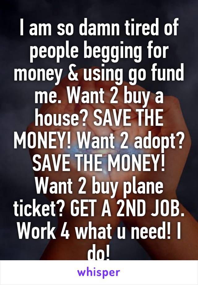 I am so damn tired of people begging for money & using go fund me. Want 2 buy a house? SAVE THE MONEY! Want 2 adopt? SAVE THE MONEY! Want 2 buy plane ticket? GET A 2ND JOB. Work 4 what u need! I do!