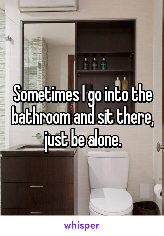 Sometimes I go into the bathroom and sit there, just be alone.