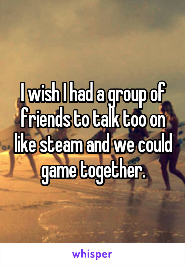 I wish I had a group of friends to talk too on like steam and we could game together.