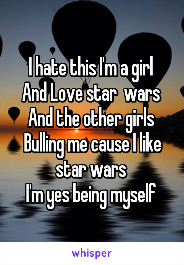 I hate this I'm a girl 
And Love star  wars 
And the other girls 
Bulling me cause I like star wars 
I'm yes being myself 