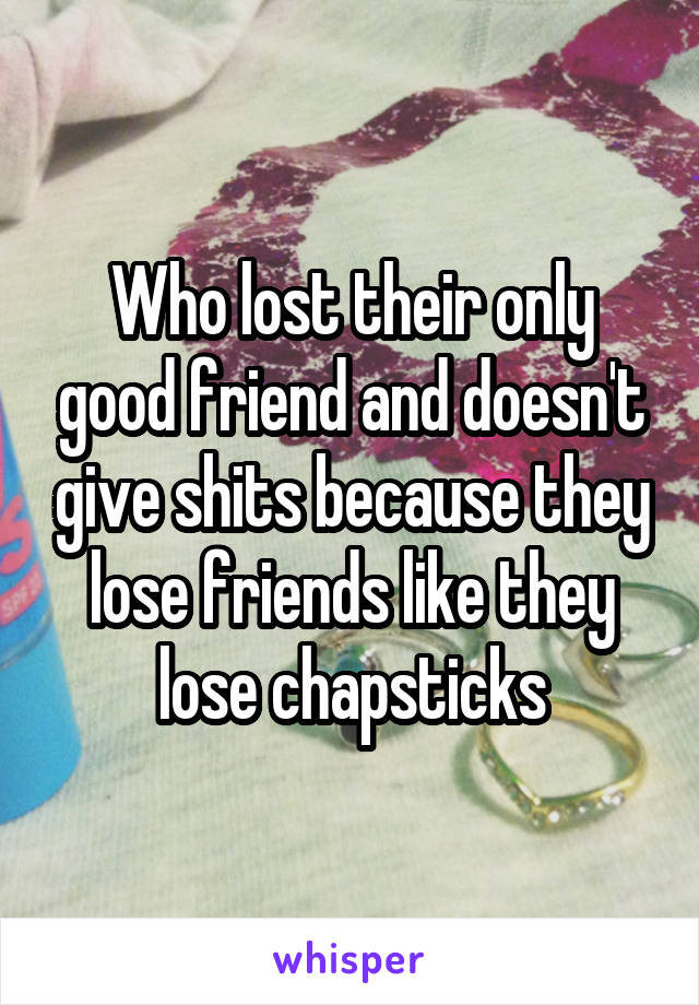 Who lost their only good friend and doesn't give shits because they lose friends like they lose chapsticks