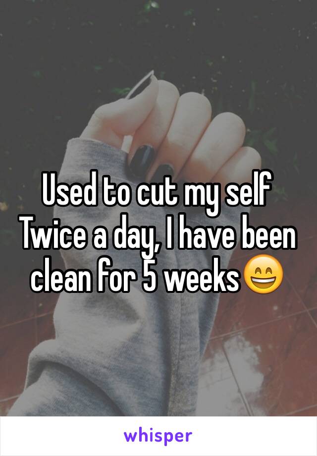 Used to cut my self 
Twice a day, I have been clean for 5 weeks😄