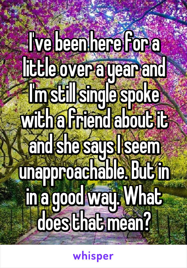 I've been here for a little over a year and I'm still single spoke with a friend about it and she says I seem unapproachable. But in in a good way. What does that mean?