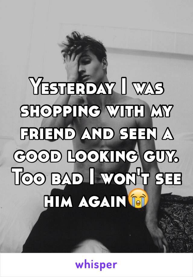 Yesterday I was shopping with my friend and seen a good looking guy. Too bad I won't see him again😭