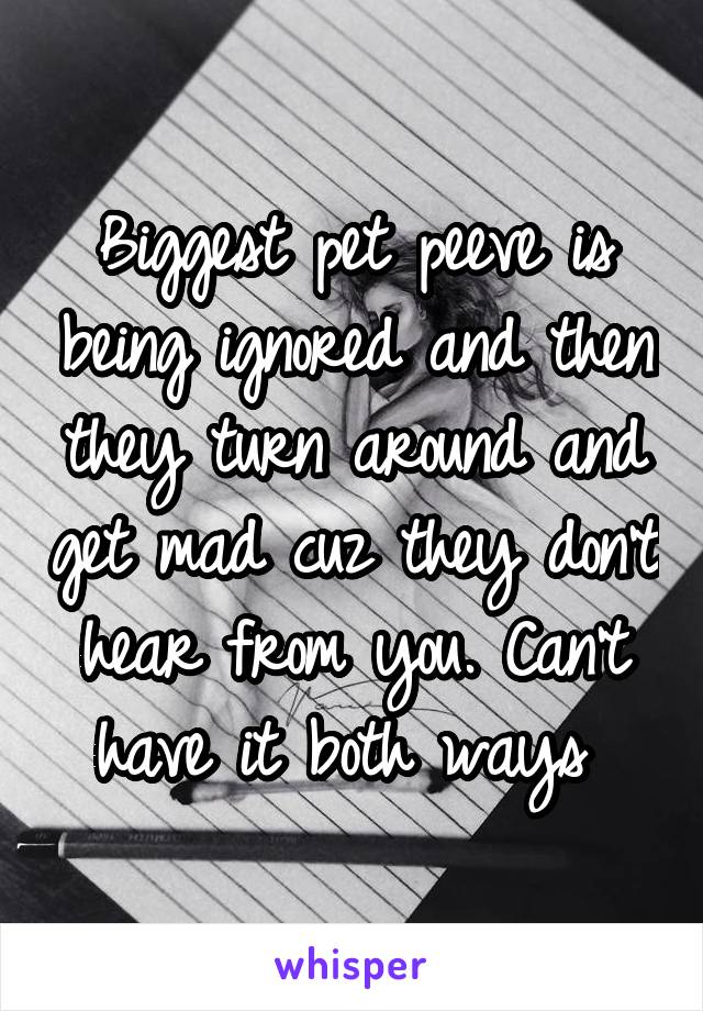 Biggest pet peeve is being ignored and then they turn around and get mad cuz they don't hear from you. Can't have it both ways 