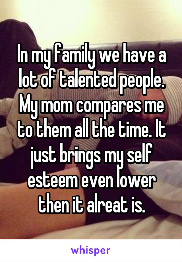 In my family we have a lot of talented people. My mom compares me to them all the time. It just brings my self esteem even lower then it alreat is.