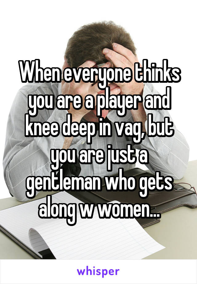 When everyone thinks you are a player and knee deep in vag, but you are just a gentleman who gets along w women...